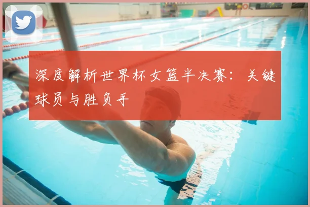 深度解析世界杯女篮半决赛：关键球员与胜负手