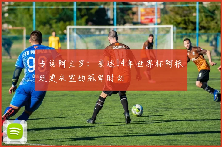 专访阿圭罗：亲述14年世界杯阿根廷更衣室的冠军时刻