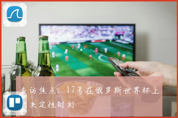 专访焦点:17号在俄罗斯世界杯上的决定性时刻