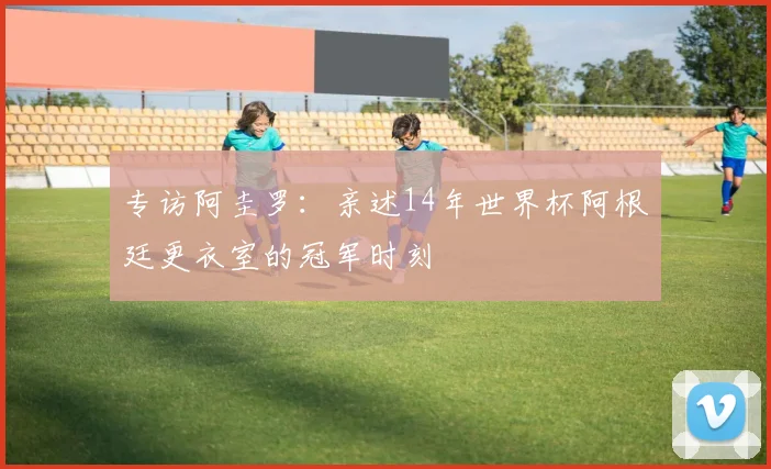 专访阿圭罗：亲述14年世界杯阿根廷更衣室的冠军时刻
