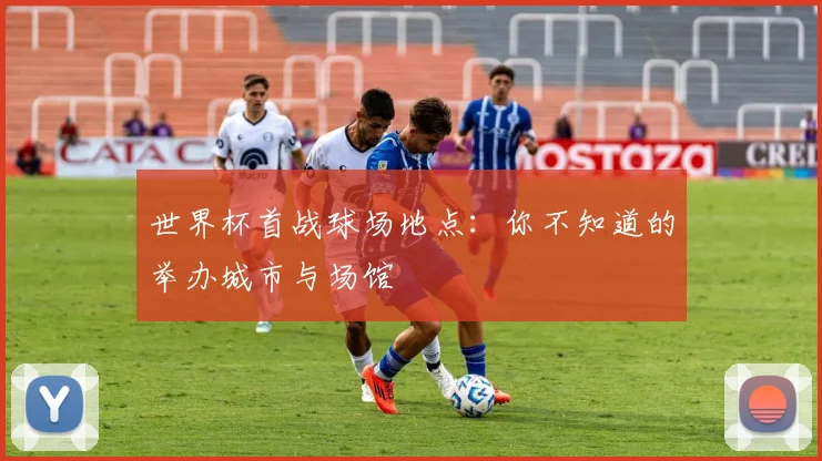 世界杯首战球场地点:你不知道的举办城市与场馆