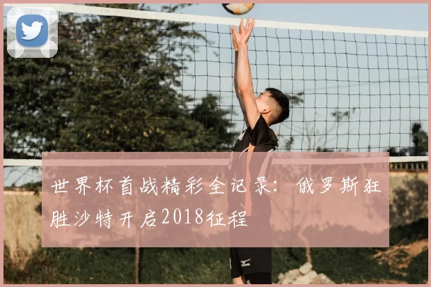 世界杯首战精彩全记录：俄罗斯狂胜沙特开启2018征程