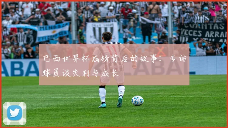 巴西世界杯成绩背后的故事：专访球员谈失利与成长