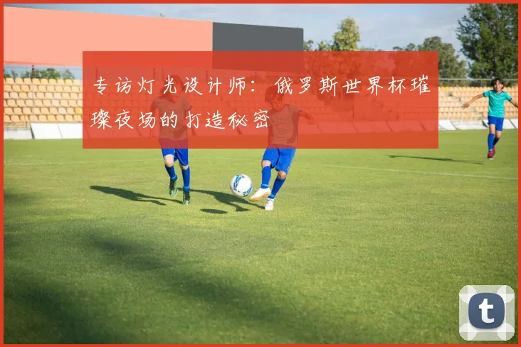 专访灯光设计师：俄罗斯世界杯璀璨夜场的打造秘密
