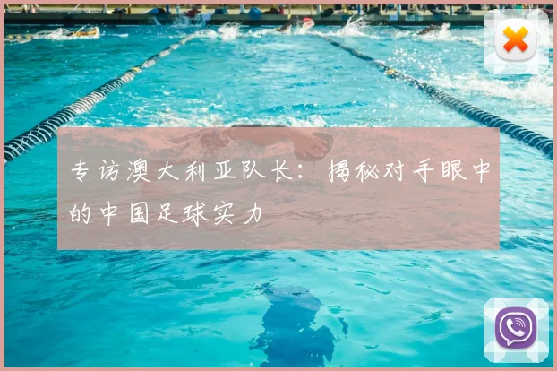 专访澳大利亚队长:揭秘对手眼中的中国足球实力
