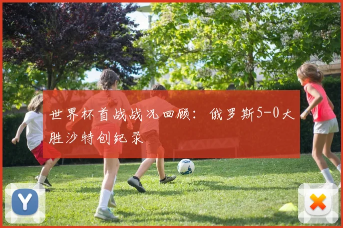 世界杯首战战况回顾:俄罗斯5-0大胜沙特创纪录