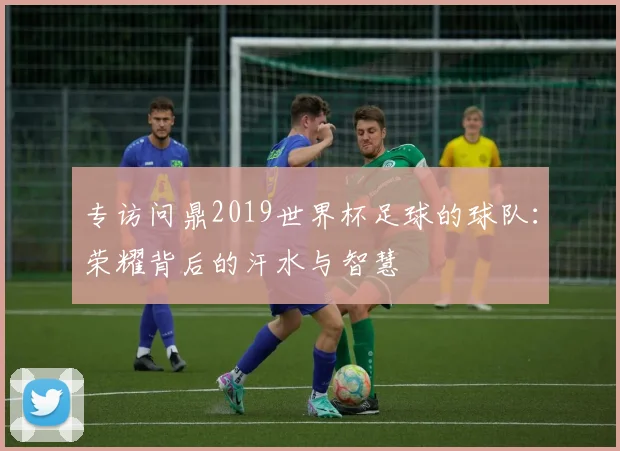 专访问鼎2019世界杯足球的球队：荣耀背后的汗水与智慧