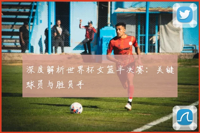 深度解析世界杯女篮半决赛：关键球员与胜负手