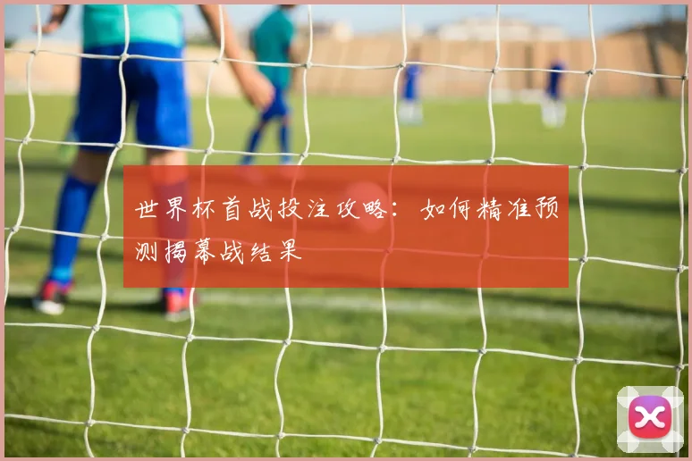 世界杯首战投注攻略:如何精准预测揭幕战结果
